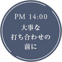 PM 14:00 大事な打ち合わせの前に