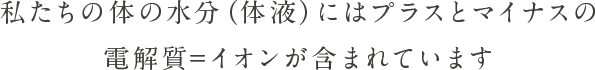 私たちの体の水分（体液）には＋と－の電解質＝イオンが含まれています