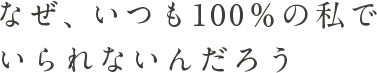 なぜ、いつも100%の私でいられないんだろう